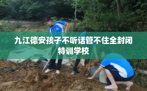 九江德安孩子不听话管不住全封闭特训学校 九江德安孩子不听话管不住全封闭特训学校