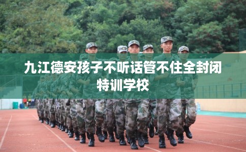 九江德安孩子不听话管不住全封闭特训学校 九江德安孩子不听话管不住全封闭特训学校