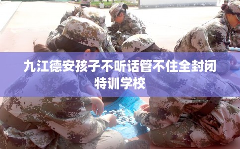 九江德安孩子不听话管不住全封闭特训学校 九江德安孩子不听话管不住全封闭特训学校