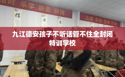 九江德安孩子不听话管不住全封闭特训学校