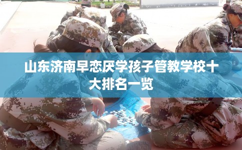 山东济南早恋厌学孩子管教学校十大排名一览