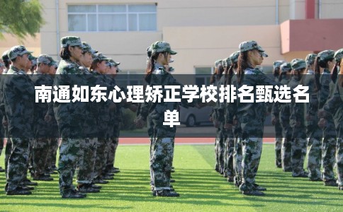 南通如东心理矫正学校排名甄选名单 南通如东心理矫正学校排名甄选名单