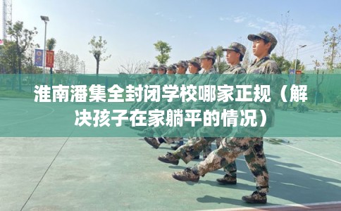淮南潘集全封闭学校哪家正规（解决孩子在家躺平的情况）