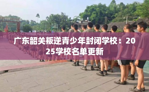 广东韶关叛逆青少年封闭学校:2025学校名单更新 广东韶关叛逆青少年封闭学校:2025学校名单更新