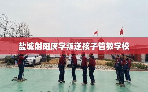 盐城射阳厌学叛逆孩子管教学校 盐城射阳厌学叛逆孩子管教学校