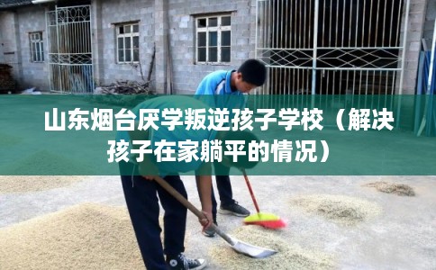 山东烟台厌学叛逆孩子学校（解决孩子在家躺平的情况）
