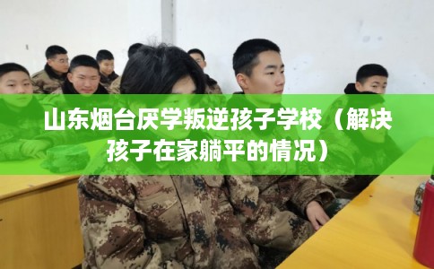 山东烟台厌学叛逆孩子学校（解决孩子在家躺平的情况）