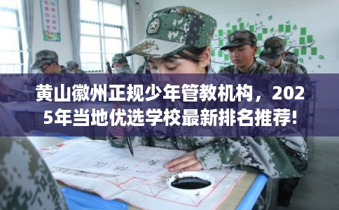 黄山徽州正规少年管教机构，2025年当地优选学校最新排名推荐!