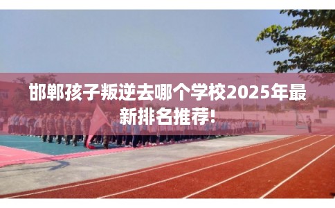 邯郸孩子叛逆去哪个学校2025年最新排名推荐! 邯郸孩子叛逆去哪个学校2025年最新排名推荐!
