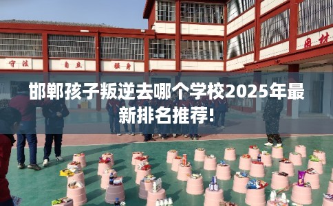 邯郸孩子叛逆去哪个学校2025年最新排名推荐!