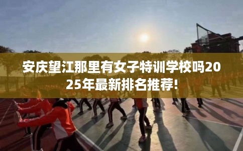 安庆望江那里有女子特训学校吗2025年最新排名推荐!