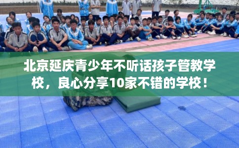 北京延庆青少年不听话孩子管教学校，良心分享10家不错的学校！