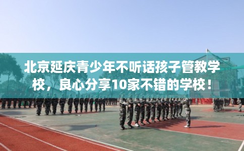北京延庆青少年不听话孩子管教学校，良心分享10家不错的学校！