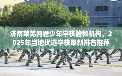 济南莱芜问题少年学校管教机构，2025年当地优选学校最新排名推荐!