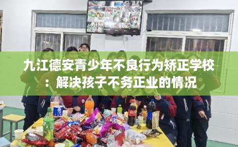 九江德安青少年不良行为矫正学校：解决孩子不务正业的情况