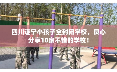 四川遂宁小孩子全封闭学校，良心分享10家不错的学校！