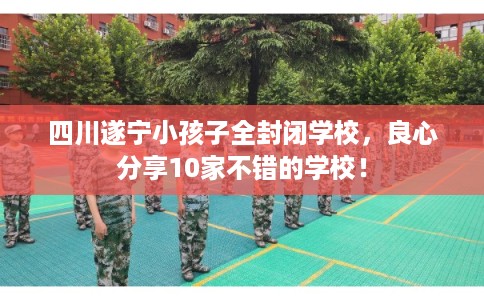 四川遂宁小孩子全封闭学校，良心分享10家不错的学校！