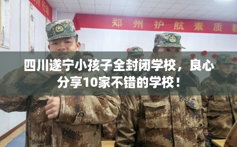 四川遂宁小孩子全封闭学校，良心分享10家不错的学校！