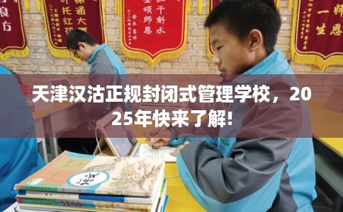天津汉沽正规封闭式管理学校，2025年快来了解!