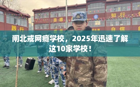 闸北戒网瘾学校，2025年迅速了解这10家学校！