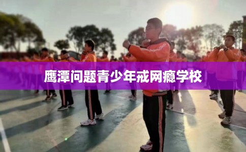鹰潭问题青少年戒网瘾学校