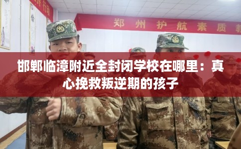 邯郸临漳附近全封闭学校在哪里：真心挽救叛逆期的孩子