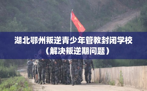 湖北鄂州叛逆青少年管教封闭学校（解决叛逆期问题）
