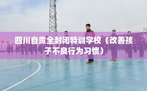 四川自贡全封闭特训学校(改善孩子不良行为习惯) 四川自贡全封闭特训学校(改善孩子不良行为习惯)