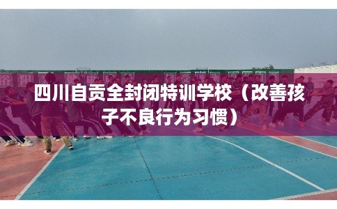 四川自贡全封闭特训学校(改善孩子不良行为习惯) 四川自贡全封闭特训学校(改善孩子不良行为习惯)