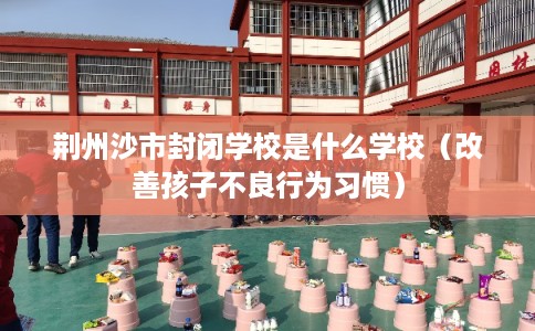 荆州沙市封闭学校是什么学校(改善孩子不良行为习惯) 荆州沙市封闭学校是什么学校(改善孩子不良行为习惯)