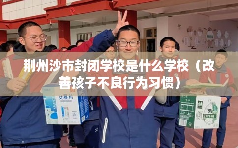 荆州沙市封闭学校是什么学校（改善孩子不良行为习惯）