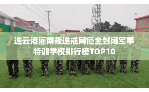 连云港灌南叛逆戒网瘾全封闭军事特训学校排行榜TOP10