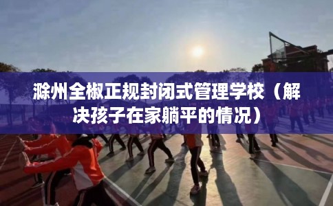 滁州全椒正规封闭式管理学校(解决孩子在家躺平的情况) 滁州全椒正规封闭式管理学校(解决孩子在家躺平的情况)