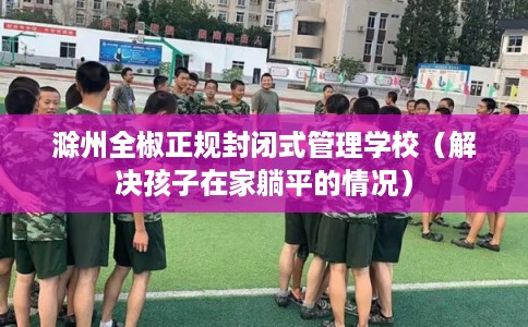 滁州全椒正规封闭式管理学校（解决孩子在家躺平的情况）