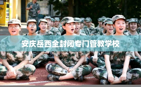 安庆岳西全封闭专门管教学校 安庆岳西全封闭专门管教学校