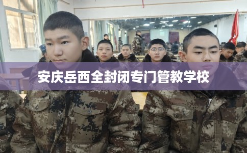 安庆岳西全封闭专门管教学校 安庆岳西全封闭专门管教学校