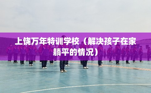 上饶万年特训学校（解决孩子在家躺平的情况）