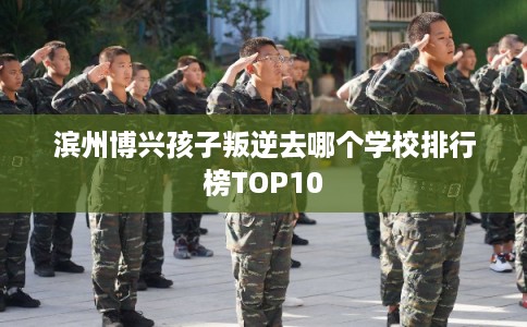 滨州博兴孩子叛逆去哪个学校排行榜TOP10 滨州博兴孩子叛逆去哪个学校排行榜TOP10