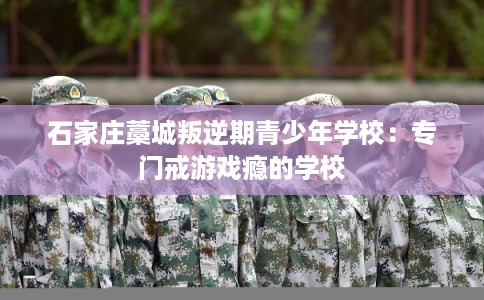 石家庄藁城叛逆期青少年学校：专门戒游戏瘾的学校