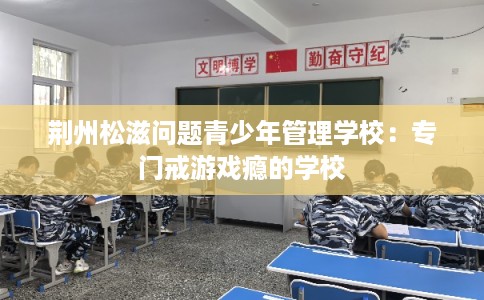 荆州松滋问题青少年管理学校:专门戒游戏瘾的学校 荆州松滋问题青少年管理学校:专门戒游戏瘾的学校