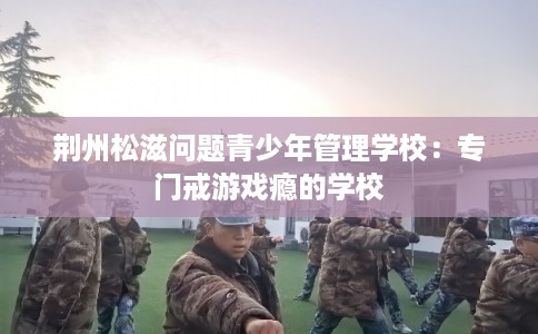 荆州松滋问题青少年管理学校：专门戒游戏瘾的学校