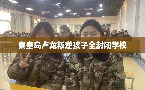 秦皇岛卢龙叛逆孩子全封闭学校 秦皇岛卢龙叛逆孩子全封闭学校