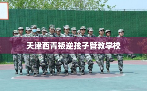 天津西青叛逆孩子管教学校 天津西青叛逆孩子管教学校
