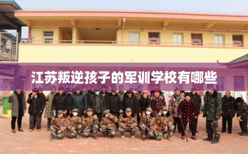 江苏叛逆孩子的军训学校有哪些