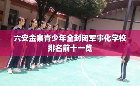 六安金寨青少年全封闭军事化学校排名前十一览 六安金寨青少年全封闭军事化学校排名前十一览