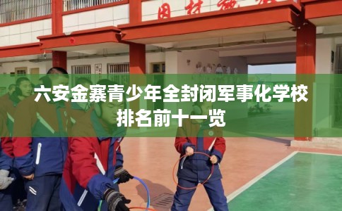 六安金寨青少年全封闭军事化学校排名前十一览