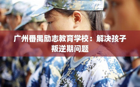 广州番禺励志教育学校：解决孩子叛逆期问题