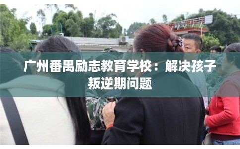 广州番禺励志教育学校：解决孩子叛逆期问题