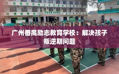 广州番禺励志教育学校：解决孩子叛逆期问题