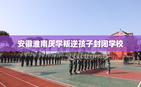 安徽淮南厌学叛逆孩子封闭学校